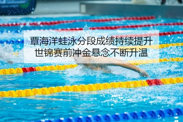 覃海洋蛙泳分段成绩持续提升 世锦赛前冲金悬念不断升温