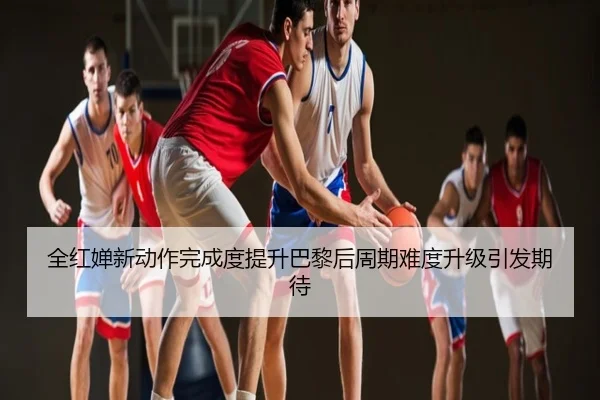 全红婵新动作完成度提升巴黎后周期难度升级引发期待