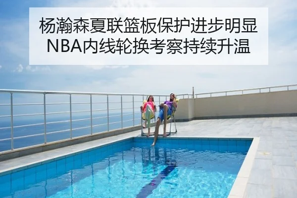 杨瀚森夏联篮板保护进步明显 NBA内线轮换考察持续升温